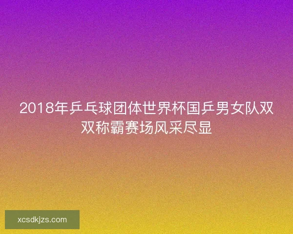 2018年乒乓球团体世界杯国乒男女队双双称霸赛场风采尽显