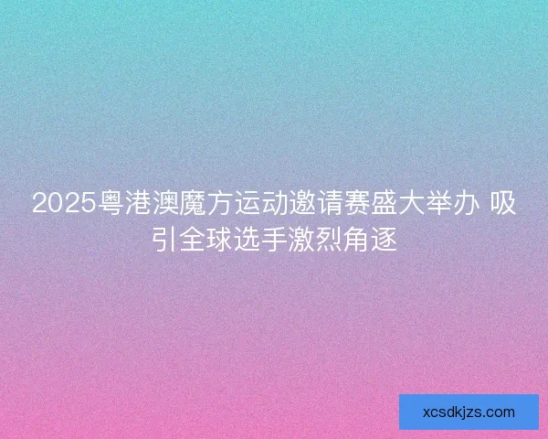 2025粤港澳魔方运动邀请赛盛大举办 吸引全球选手激烈角逐