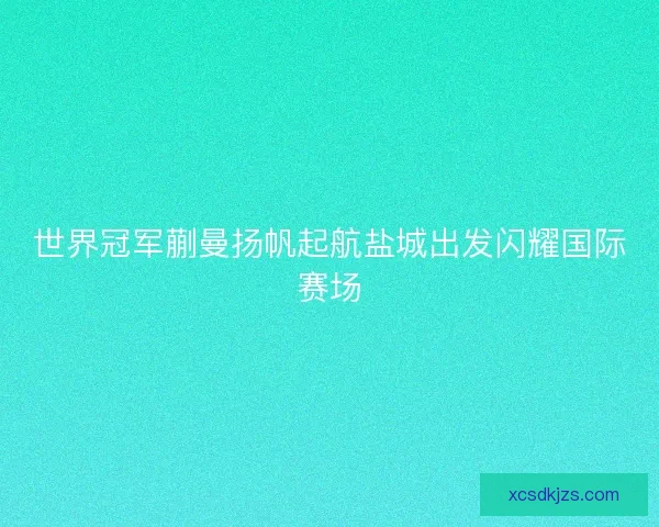 世界冠军蒯曼扬帆起航盐城出发闪耀国际赛场
